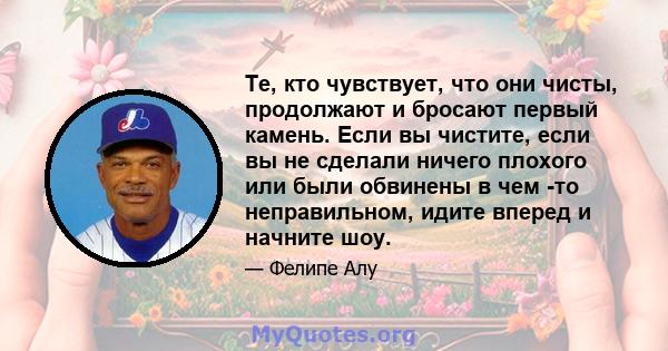 Те, кто чувствует, что они чисты, продолжают и бросают первый камень. Если вы чистите, если вы не сделали ничего плохого или были обвинены в чем -то неправильном, идите вперед и начните шоу.