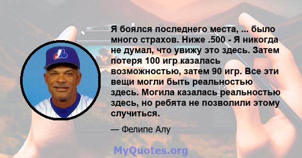 Я боялся последнего места, ... было много страхов. Ниже .500 - Я никогда не думал, что увижу это здесь. Затем потеря 100 игр казалась возможностью, затем 90 игр. Все эти вещи могли быть реальностью здесь. Могила