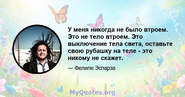 У меня никогда не было втроем. Это не тело втроем. Это выключение тела света, оставьте свою рубашку на теле - это никому не скажет.