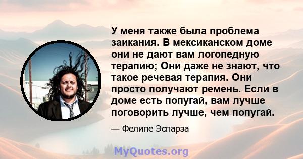 У меня также была проблема заикания. В мексиканском доме они не дают вам логопедную терапию; Они даже не знают, что такое речевая терапия. Они просто получают ремень. Если в доме есть попугай, вам лучше поговорить