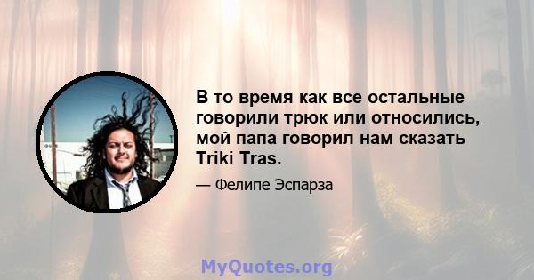 В то время как все остальные говорили трюк или относились, мой папа говорил нам сказать Triki Tras.