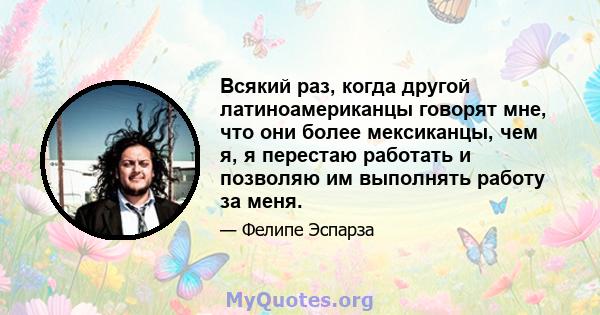 Всякий раз, когда другой латиноамериканцы говорят мне, что они более мексиканцы, чем я, я перестаю работать и позволяю им выполнять работу за меня.