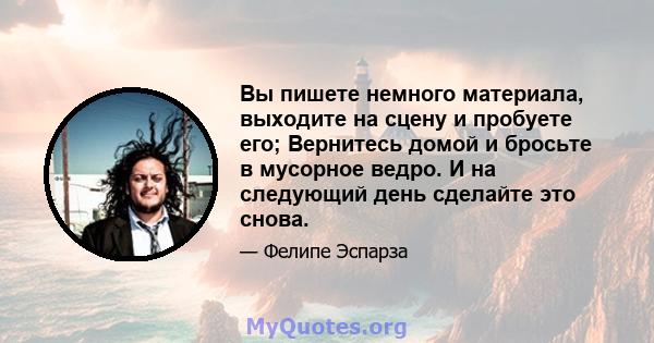 Вы пишете немного материала, выходите на сцену и пробуете его; Вернитесь домой и бросьте в мусорное ведро. И на следующий день сделайте это снова.