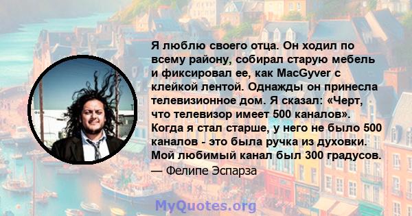 Я люблю своего отца. Он ходил по всему району, собирал старую мебель и фиксировал ее, как MacGyver с клейкой лентой. Однажды он принесла телевизионное дом. Я сказал: «Черт, что телевизор имеет 500 каналов». Когда я стал 