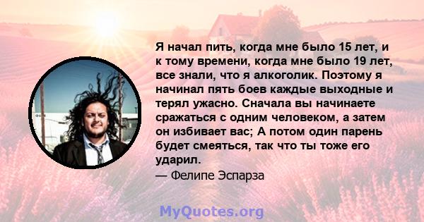 Я начал пить, когда мне было 15 лет, и к тому времени, когда мне было 19 лет, все знали, что я алкоголик. Поэтому я начинал пять боев каждые выходные и терял ужасно. Сначала вы начинаете сражаться с одним человеком, а