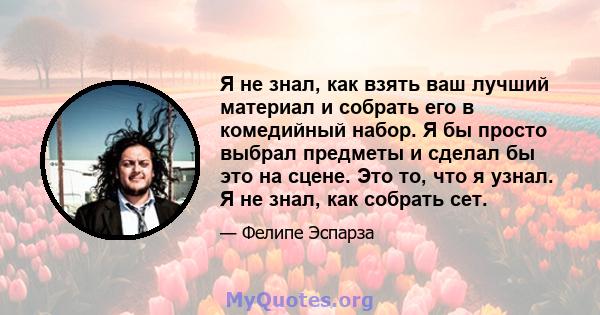 Я не знал, как взять ваш лучший материал и собрать его в комедийный набор. Я бы просто выбрал предметы и сделал бы это на сцене. Это то, что я узнал. Я не знал, как собрать сет.