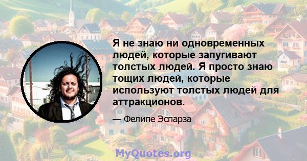 Я не знаю ни одновременных людей, которые запугивают толстых людей. Я просто знаю тощих людей, которые используют толстых людей для аттракционов.