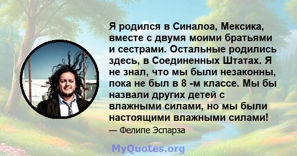 Я родился в Синалоа, Мексика, вместе с двумя моими братьями и сестрами. Остальные родились здесь, в Соединенных Штатах. Я не знал, что мы были незаконны, пока не был в 8 -м классе. Мы бы назвали других детей с влажными