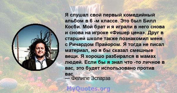 Я слушал свой первый комедийный альбом в 6 -м классе. Это был Билл Косби. Мой брат и я играли в него снова и снова на игроке «Фишер цена». Друг в старшей школе также познакомил меня с Ричардом Прайором. Я тогда не писал 