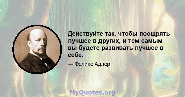 Действуйте так, чтобы поощрять лучшее в других, и тем самым вы будете развивать лучшее в себе.