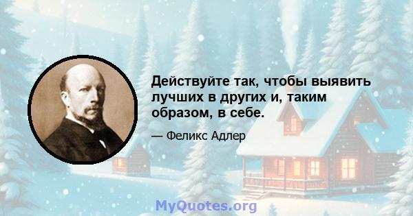 Действуйте так, чтобы выявить лучших в других и, таким образом, в себе.