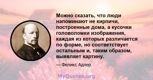 Можно сказать, что люди напоминают не кирпичи, построенные дома, а кусочки головоломки изображения, каждая из которых различается по форме, но соответствует остальным и, таким образом, выявляет картину.