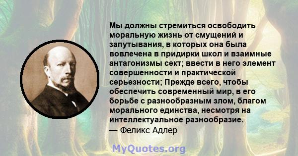 Мы должны стремиться освободить моральную жизнь от смущений и запутывания, в которых она была вовлечена в придирки школ и взаимные антагонизмы сект; ввести в него элемент совершенности и практической серьезности; Прежде 