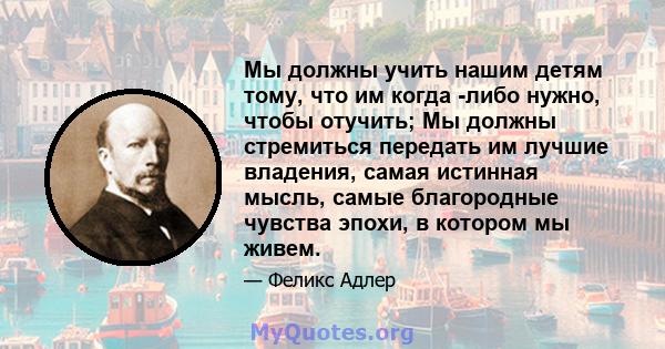 Мы должны учить нашим детям тому, что им когда -либо нужно, чтобы отучить; Мы должны стремиться передать им лучшие владения, самая истинная мысль, самые благородные чувства эпохи, в котором мы живем.