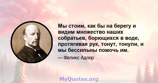 Мы стоим, как бы на берегу и видим множество наших собратьев, борющихся в воде, протягивая рук, тонут, тонули, и мы бессильны помочь им.