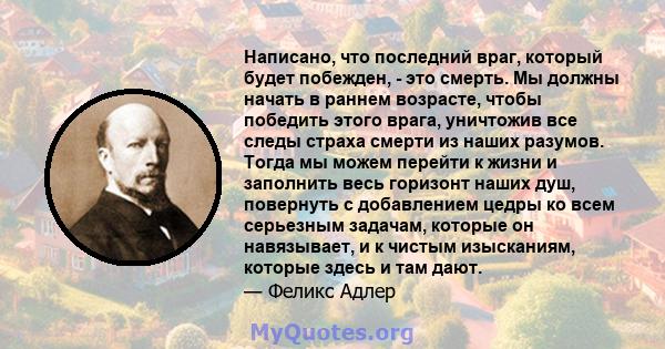 Написано, что последний враг, который будет побежден, - это смерть. Мы должны начать в раннем возрасте, чтобы победить этого врага, уничтожив все следы страха смерти из наших разумов. Тогда мы можем перейти к жизни и