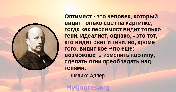 Оптимист - это человек, который видит только свет на картинке, тогда как пессимист видит только тени. Идеалист, однако, - это тот, кто видит свет и тени, но, кроме того, видит кое -что еще: возможность изменить картину, 