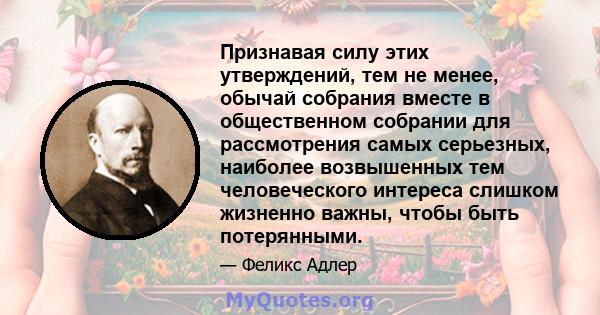 Признавая силу этих утверждений, тем не менее, обычай собрания вместе в общественном собрании для рассмотрения самых серьезных, наиболее возвышенных тем человеческого интереса слишком жизненно важны, чтобы быть