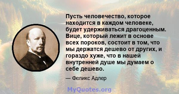 Пусть человечество, которое находится в каждом человеке, будет удерживаться драгоценным. Вице, который лежит в основе всех пороков, состоит в том, что мы держатся дешево от других, и гораздо хуже, что в нашей внутренней 