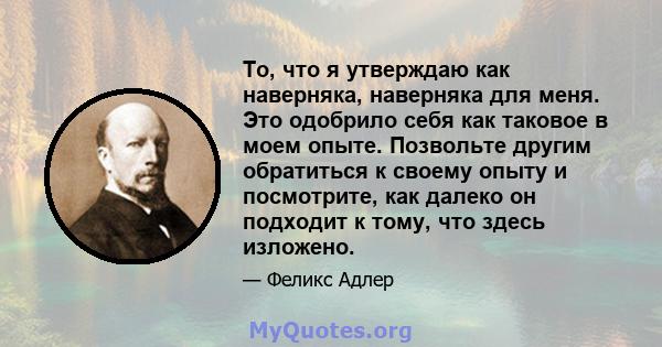 То, что я утверждаю как наверняка, наверняка для меня. Это одобрило себя как таковое в моем опыте. Позвольте другим обратиться к своему опыту и посмотрите, как далеко он подходит к тому, что здесь изложено.