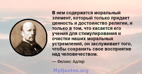 В нем содержатся моральный элемент, который только придает ценность и достоинство религии, и только в том, что касается его учения для стимулирования и очистки наших моральных устремлений, он заслуживает того, чтобы