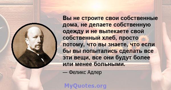 Вы не строите свои собственные дома, не делаете собственную одежду и не выпекаете свой собственный хлеб, просто потому, что вы знаете, что если бы вы попытались сделать все эти вещи, все они будут более или менее