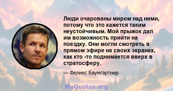 Люди очарованы миром над ними, потому что это кажется таким неустойчивым. Мой прыжок дал им возможность прийти на поездку. Они могли смотреть в прямом эфире на своих экранах, как кто -то поднимается вверх в стратосферу.