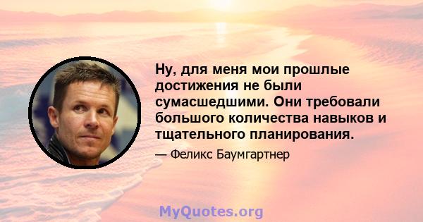 Ну, для меня мои прошлые достижения не были сумасшедшими. Они требовали большого количества навыков и тщательного планирования.