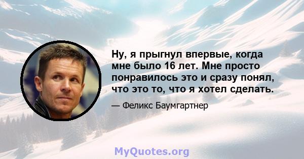 Ну, я прыгнул впервые, когда мне было 16 лет. Мне просто понравилось это и сразу понял, что это то, что я хотел сделать.