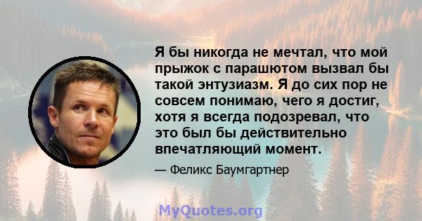 Я бы никогда не мечтал, что мой прыжок с парашютом вызвал бы такой энтузиазм. Я до сих пор не совсем понимаю, чего я достиг, хотя я всегда подозревал, что это был бы действительно впечатляющий момент.