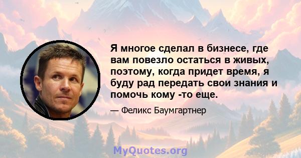 Я многое сделал в бизнесе, где вам повезло остаться в живых, поэтому, когда придет время, я буду рад передать свои знания и помочь кому -то еще.