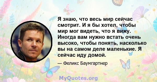 Я знаю, что весь мир сейчас смотрит. И я бы хотел, чтобы мир мог видеть, что я вижу. Иногда вам нужно встать очень высоко, чтобы понять, насколько вы на самом деле маленькие. Я сейчас иду домой.