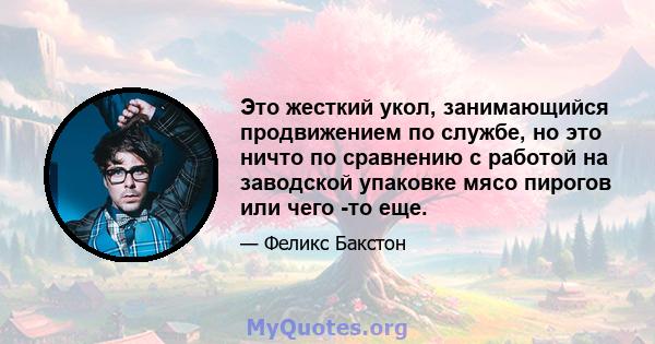 Это жесткий укол, занимающийся продвижением по службе, но это ничто по сравнению с работой на заводской упаковке мясо пирогов или чего -то еще.