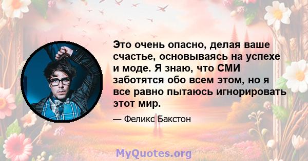 Это очень опасно, делая ваше счастье, основываясь на успехе и моде. Я знаю, что СМИ заботятся обо всем этом, но я все равно пытаюсь игнорировать этот мир.