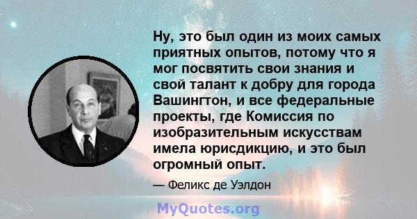 Ну, это был один из моих самых приятных опытов, потому что я мог посвятить свои знания и свой талант к добру для города Вашингтон, и все федеральные проекты, где Комиссия по изобразительным искусствам имела юрисдикцию,