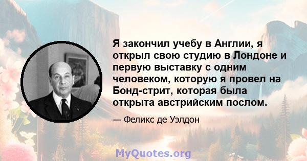 Я закончил учебу в Англии, я открыл свою студию в Лондоне и первую выставку с одним человеком, которую я провел на Бонд-стрит, которая была открыта австрийским послом.