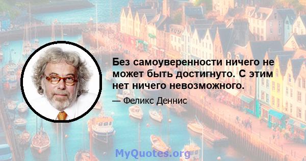 Без самоуверенности ничего не может быть достигнуто. С этим нет ничего невозможного.