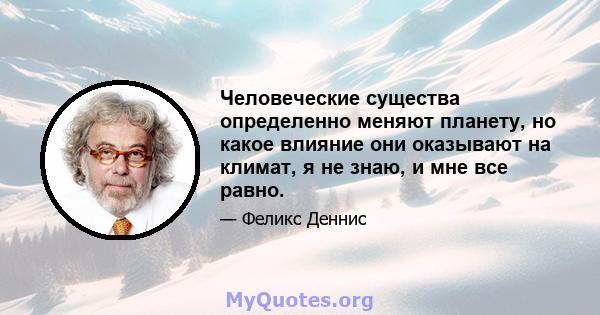 Человеческие существа определенно меняют планету, но какое влияние они оказывают на климат, я не знаю, и мне все равно.