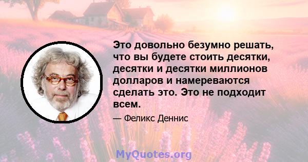 Это довольно безумно решать, что вы будете стоить десятки, десятки и десятки миллионов долларов и намереваются сделать это. Это не подходит всем.