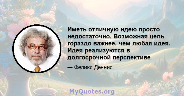 Иметь отличную идею просто недостаточно. Возможная цель гораздо важнее, чем любая идея. Идея реализуются в долгосрочной перспективе