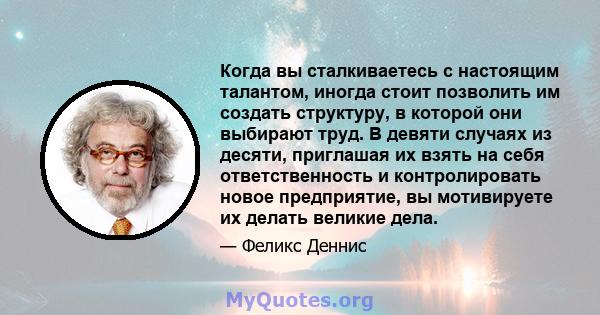 Когда вы сталкиваетесь с настоящим талантом, иногда стоит позволить им создать структуру, в которой они выбирают труд. В девяти случаях из десяти, приглашая их взять на себя ответственность и контролировать новое