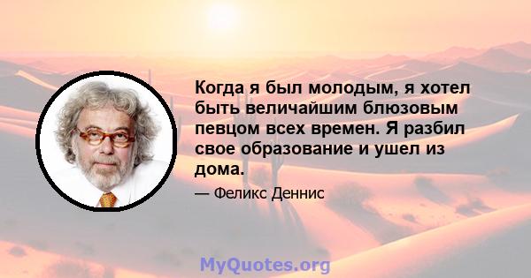 Когда я был молодым, я хотел быть величайшим блюзовым певцом всех времен. Я разбил свое образование и ушел из дома.