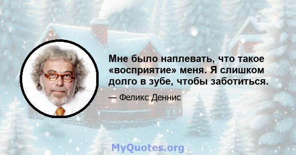 Мне было наплевать, что такое «восприятие» меня. Я слишком долго в зубе, чтобы заботиться.