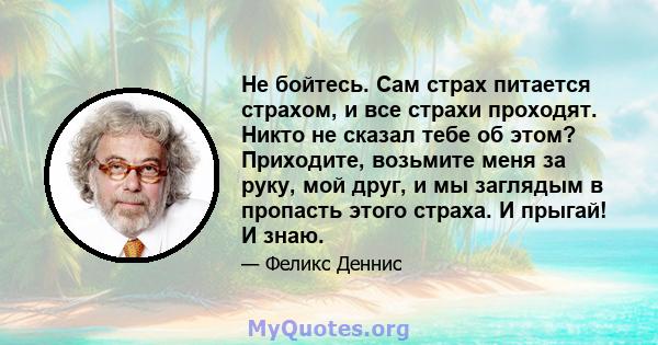 Не бойтесь. Сам страх питается страхом, и все страхи проходят. Никто не сказал тебе об этом? Приходите, возьмите меня за руку, мой друг, и мы заглядым в пропасть этого страха. И прыгай! И знаю.