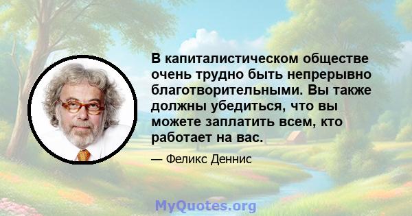 В капиталистическом обществе очень трудно быть непрерывно благотворительными. Вы также должны убедиться, что вы можете заплатить всем, кто работает на вас.