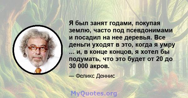 Я был занят годами, покупая землю, часто под псевдонимами и посадил на нее деревья. Все деньги уходят в это, когда я умру ... и, в конце концов, я хотел бы подумать, что это будет от 20 до 30 000 акров.