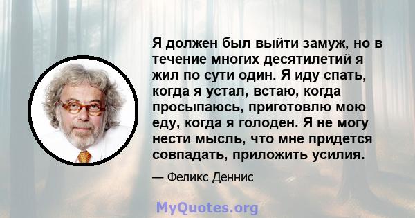 Я должен был выйти замуж, но в течение многих десятилетий я жил по сути один. Я иду спать, когда я устал, встаю, когда просыпаюсь, приготовлю мою еду, когда я голоден. Я не могу нести мысль, что мне придется совпадать,