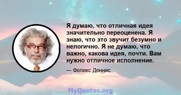 Я думаю, что отличная идея значительно переоценена. Я знаю, что это звучит безумно и нелогично. Я не думаю, что важно, какова идея, почти. Вам нужно отличное исполнение.