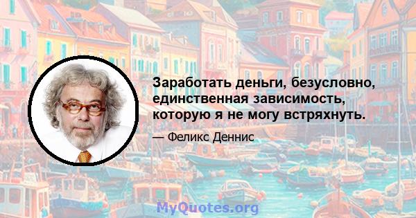 Заработать деньги, безусловно, единственная зависимость, которую я не могу встряхнуть.