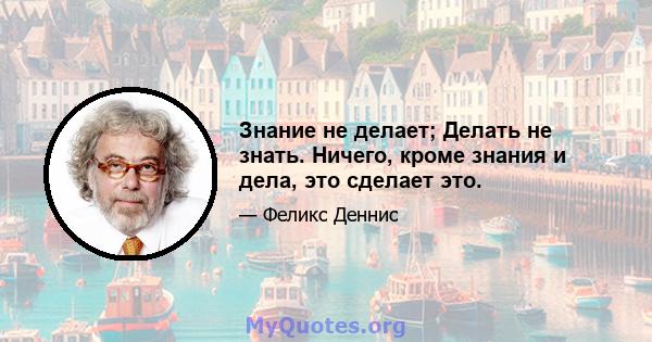 Знание не делает; Делать не знать. Ничего, кроме знания и дела, это сделает это.